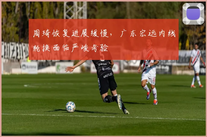 周琦恢复进展缓慢，广东宏远内线轮换面临严峻考验